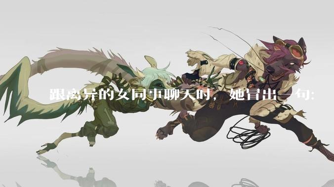 跟离异的女同事聊天时，她冒出一句：「你老婆还不如我，离了跟我过得了」，我该怎么回答？